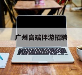 连云港广州高端伴游雇用(广州私家助理伴游雇用)
